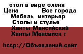 стол в виде оленя  › Цена ­ 8 000 - Все города Мебель, интерьер » Столы и стулья   . Ханты-Мансийский,Ханты-Мансийск г.